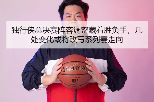 独行侠总决赛阵容调整藏着胜负手，几处变化或将改写系列赛走向